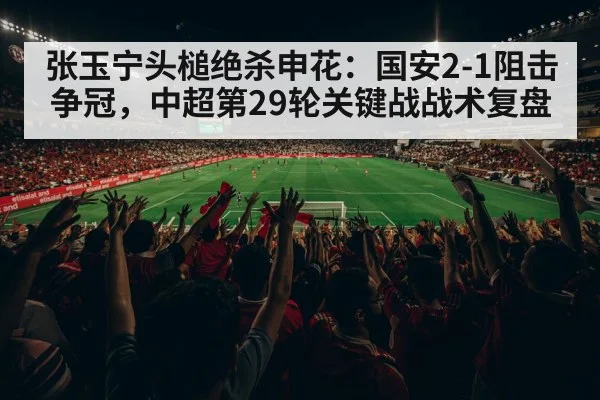 张玉宁头槌绝杀申花：国安2-1阻击争冠，中超第29轮关键战战术复盘